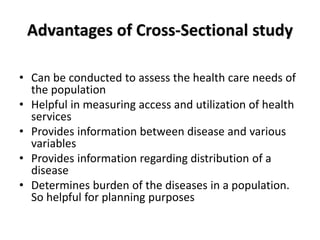 Advantages of Cross-Sectional study
• Can be conducted to assess the health care needs of
the population
• Helpful in measuring access and utilization of health
services
• Provides information between disease and various
variables
• Provides information regarding distribution of a
disease
• Determines burden of the diseases in a population.
So helpful for planning purposes
 