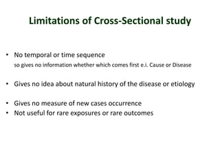 Limitations of Cross-Sectional study
• No temporal or time sequence
so gives no information whether which comes first e.i. Cause or Disease
• Gives no idea about natural history of the disease or etiology
• Gives no measure of new cases occurrence
• Not useful for rare exposures or rare outcomes
 