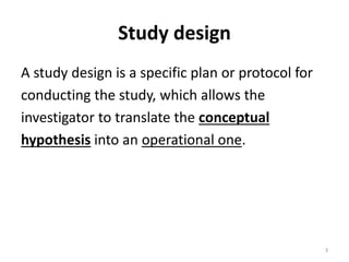Study design
A study design is a specific plan or protocol for
conducting the study, which allows the
investigator to translate the conceptual
hypothesis into an operational one.
3
 