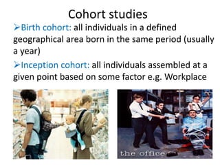 Cohort studies
Birth cohort: all individuals in a defined
geographical area born in the same period (usually
a year)
Inception cohort: all individuals assembled at a
given point based on some factor e.g. Workplace
 