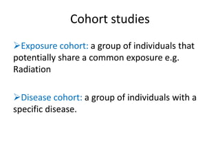 Cohort studies
Exposure cohort: a group of individuals that
potentially share a common exposure e.g.
Radiation
Disease cohort: a group of individuals with a
specific disease.
 