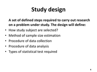 4
Study design
A set of defined steps required to carry out research
on a problem under study. The design will define:
• How study subject are selected?
• Method of sample size estimation
• Procedure of data collection
• Procedure of data analysis
• Types of statistical test required
 