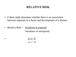 RELATIVE RISK
• Cohort study determine whether there is an association
between exposure to a factor and development of a disease.
• Relative Risk = Incidence in exposed
Incidence in unexposed
= a/ a + b
c/ c + d
 