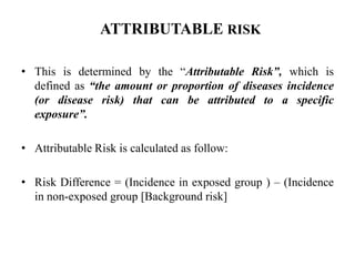 ATTRIBUTABLE RISK
• This is determined by the “Attributable Risk”, which is
defined as “the amount or proportion of diseases incidence
(or disease risk) that can be attributed to a specific
exposure”.
• Attributable Risk is calculated as follow:
• Risk Difference = (Incidence in exposed group ) – (Incidence
in non-exposed group [Background risk]
 