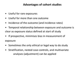Advantages of cohort studies
• Useful for rare exposures
• Useful for more than one outcome
• Incidence of the outcome (and incidence rates)
• Temporal relationship between exposure and outcome is
clear as exposure status defined at start of study
• If prospective, minimises bias in measurement of
exposure
• Sometimes the only ethical or legal way to do study
• Stratification, nested case-controls, and multivariate
analyses (adjustment) can be applied
 