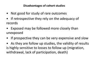 Disadvantages of cohort studies
• Not good for study of rare outcomes
• If retrospective they rely on the adequacy of
records
• Exposed may be followed more closely than
unexposed
• If prospective they can be very expensive and slow
• As they are follow up studies, the validity of results
is highly sensitive to losses to follow up (migration,
withdrawal, lack of participation, death)
 