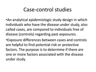 Case-control studies
•An analytical epidemiologic study design in which
individuals who have the disease under study, also
called cases, are compared to individuals free of
disease (controls) regarding past exposures.
•Exposure differences between cases and controls
are helpful to find potential risk or protective
factors. The purpose is to determine if there are
one or more factors associated with the disease
under study.
 