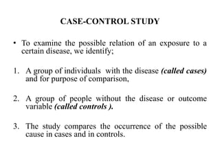CASE-CONTROL STUDY
• To examine the possible relation of an exposure to a
certain disease, we identify;
1. A group of individuals with the disease (called cases)
and for purpose of comparison,
2. A group of people without the disease or outcome
variable (called controls ).
3. The study compares the occurrence of the possible
cause in cases and in controls.
 