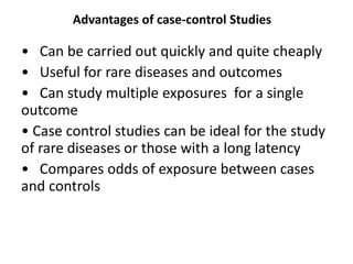 Advantages of case-control Studies
• Can be carried out quickly and quite cheaply
• Useful for rare diseases and outcomes
• Can study multiple exposures for a single
outcome
• Case control studies can be ideal for the study
of rare diseases or those with a long latency
• Compares odds of exposure between cases
and controls
 