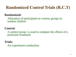 Randomized Control Trials (R.C.T)
Randomized:
Allocation of participants to various groups in
random fashion
Control:
A control group is used to compare the effects of a
particular treatment
Trials:
An experiment conduction.
60
 
