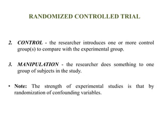 RANDOMIZED CONTROLLED TRIAL
2. CONTROL - the researcher introduces one or more control
group(s) to compare with the experimental group.
3. MANIPULATION - the researcher does something to one
group of subjects in the study.
• Note: The strength of experimental studies is that by
randomization of confounding variables.
 