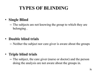 75
TYPES OF BLINDING
• Single Blind
– The subjects are not knowing the group to which they are
belonging .
• Double blind trials
– Neither the subject nor care giver is aware about the groups
• Triple blind trials
– The subject, the care giver (nurse or doctor) and the person
doing the analysis are not aware about the groups in.
75
 