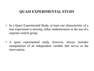 QUASI EXPERIMENTAL STUDY
• In a Quasi Experimental Study, at least one characteristic of a
true experiment is missing, either randomization or the use of a
separate control group.
• A quasi experimental study, however, always includes
manipulation of an independent variable that serves as the
intervention.
 