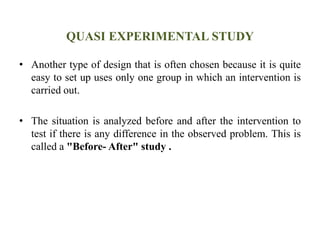 QUASI EXPERIMENTAL STUDY
• Another type of design that is often chosen because it is quite
easy to set up uses only one group in which an intervention is
carried out.
• The situation is analyzed before and after the intervention to
test if there is any difference in the observed problem. This is
called a "Before- After" study .
 