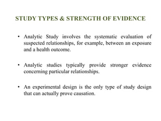 STUDY TYPES & STRENGTH OF EVIDENCE
• Analytic Study involves the systematic evaluation of
suspected relationships, for example, between an exposure
and a health outcome.
• Analytic studies typically provide stronger evidence
concerning particular relationships.
• An experimental design is the only type of study design
that can actually prove causation.
 