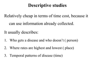 Descriptive studies
Relatively cheap in terms of time cost, because it
can use information already collected.
It usually describes:
1. Who gets a disease and who doesn’t ( person)
2. Where rates are highest and lowest ( place)
3. Temporal patterns of disease (time)
 