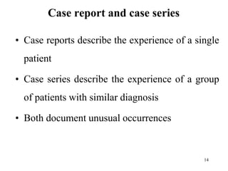 Case report and case series
• Case reports describe the experience of a single
patient
• Case series describe the experience of a group
of patients with similar diagnosis
• Both document unusual occurrences
14
 