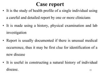 Case report
• It is the study of health profile of a single individual using
a careful and detailed report by one or more clinicians
• It is made using a history, physical examination and lab
investigation
• Report is usually documented if there is unusual medical
occurrence, thus it may be first clue for identification of a
new disease
• It is useful in constructing a natural history of individual
disease. 15
 
