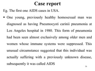 Case report
Eg. The first one AIDS cases in USA.
 One young, previously healthy homosexual man was
diagnosed as having Pneumocysti carinii pneumonia at
Los Angeles hospital in 1980. This form of pneumonia
had been seen almost exclusively among older men and
women whose immune systems were suppressed. This
unusual circumstance suggested that this individual was
actually suffering with a previously unknown disease,
subsequently it was called AIDS
16
 