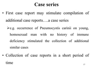 Case series
• First case report may stimulate compilation of
additional case reports….a case series
e.g. occurrence of Pneumocystis carinii on young,
homosexual man with no history of immune
deficiency stimulated the collection of additional
similar cases
• Collection of case reports in a short period of
time 17
 