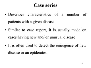 Case series
• Describes characteristics of a number of
patients with a given disease
• Similar to case report, it is usually made on
cases having new and/ or unusual disease
• It is often used to detect the emergence of new
disease or an epidemics
18
 
