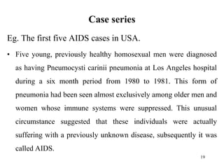 Case series
Eg. The first five AIDS cases in USA.
• Five young, previously healthy homosexual men were diagnosed
as having Pneumocysti carinii pneumonia at Los Angeles hospital
during a six month period from 1980 to 1981. This form of
pneumonia had been seen almost exclusively among older men and
women whose immune systems were suppressed. This unusual
circumstance suggested that these individuals were actually
suffering with a previously unknown disease, subsequently it was
called AIDS.
19
 