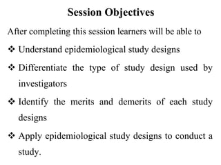 Session Objectives
After completing this session learners will be able to
 Understand epidemiological study designs
 Differentiate the type of study design used by
investigators
 Identify the merits and demerits of each study
designs
 Apply epidemiological study designs to conduct a
study.
 
