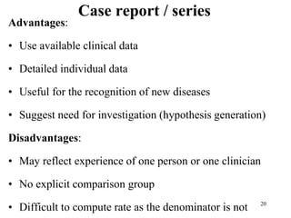 Case report / series
Advantages:
• Use available clinical data
• Detailed individual data
• Useful for the recognition of new diseases
• Suggest need for investigation (hypothesis generation)
Disadvantages:
• May reflect experience of one person or one clinician
• No explicit comparison group
• Difficult to compute rate as the denominator is not 20
 