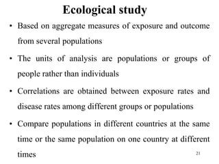 Ecological study
• Based on aggregate measures of exposure and outcome
from several populations
• The units of analysis are populations or groups of
people rather than individuals
• Correlations are obtained between exposure rates and
disease rates among different groups or populations
• Compare populations in different countries at the same
time or the same population on one country at different
times 21
 