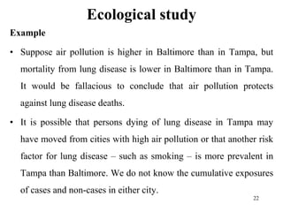 Ecological study
Example
• Suppose air pollution is higher in Baltimore than in Tampa, but
mortality from lung disease is lower in Baltimore than in Tampa.
It would be fallacious to conclude that air pollution protects
against lung disease deaths.
• It is possible that persons dying of lung disease in Tampa may
have moved from cities with high air pollution or that another risk
factor for lung disease – such as smoking – is more prevalent in
Tampa than Baltimore. We do not know the cumulative exposures
of cases and non-cases in either city.
22
 