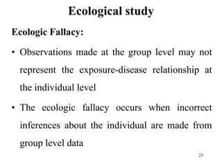 Ecological study
Ecologic Fallacy:
• Observations made at the group level may not
represent the exposure-disease relationship at
the individual level
• The ecologic fallacy occurs when incorrect
inferences about the individual are made from
group level data
23
 