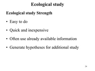 Ecological study
Ecological study Strength
• Easy to do
• Quick and inexpensive
• Often use already available information
• Generate hypotheses for additional study
24
 
