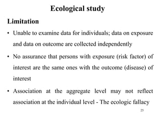 Ecological study
Limitation
• Unable to examine data for individuals; data on exposure
and data on outcome are collected independently
• No assurance that persons with exposure (risk factor) of
interest are the same ones with the outcome (disease) of
interest
• Association at the aggregate level may not reflect
association at the individual level - The ecologic fallacy
25
 