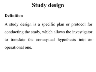Study design
Definition
A study design is a specific plan or protocol for
conducting the study, which allows the investigator
to translate the conceptual hypothesis into an
operational one.
 