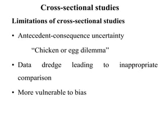 Cross-sectional studies
Limitations of cross-sectional studies
• Antecedent-consequence uncertainty
“Chicken or egg dilemma”
• Data dredge leading to inappropriate
comparison
• More vulnerable to bias
 