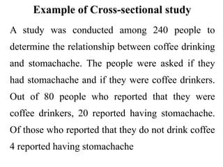 Example of Cross-sectional study
A study was conducted among 240 people to
determine the relationship between coffee drinking
and stomachache. The people were asked if they
had stomachache and if they were coffee drinkers.
Out of 80 people who reported that they were
coffee drinkers, 20 reported having stomachache.
Of those who reported that they do not drink coffee
4 reported having stomachache
 
