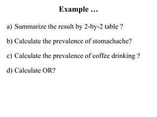 Example …
a) Summarize the result by 2-by-2 table ?
b) Calculate the prevalence of stomachache?
c) Calculate the prevalence of coffee drinking ?
d) Calculate OR?
 