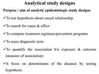 Analytical study designs
Purpose / aim of analytic epidemiologic study designs
To test hypothesis about causal relationship
To search for cause & effect
To compare treatment regimens/prevention programs
To asses diagnostic tests
To quantify the association b/n exposure & outcome
(measure of association)
It focus on determinants of the diseases by testing
hypothesis
 