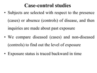 Case-control studies
• Subjects are selected with respect to the presence
(cases) or absence (controls) of disease, and then
inquiries are made about past exposure
• We compare diseased (cases) and non-diseased
(controls) to find out the level of exposure
• Exposure status is traced backward in time
 