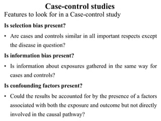 Case-control studies
Features to look for in a Case-control study
Is selection bias present?
• Are cases and controls similar in all important respects except
the disease in question?
Is information bias present?
• Is information about exposures gathered in the same way for
cases and controls?
Is confounding factors present?
• Could the results be accounted for by the presence of a factors
associated with both the exposure and outcome but not directly
involved in the causal pathway?
 