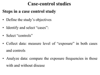Case-control studies
Steps in a case control study
• Define the study’s objectives
• Identify and select “cases”:
• Select “controls”
• Collect data: measure level of “exposure” in both cases
and controls
• Analyze data: compare the exposure frequencies in those
with and without disease
 
