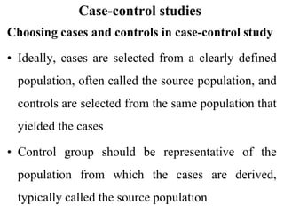 Case-control studies
Choosing cases and controls in case-control study
• Ideally, cases are selected from a clearly defined
population, often called the source population, and
controls are selected from the same population that
yielded the cases
• Control group should be representative of the
population from which the cases are derived,
typically called the source population
 