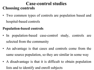 Case-control studies
Choosing controls
• Two common types of controls are population based and
hospital-based controls
Population-based controls
• In population-based case-control study, controls are
selected from the community
• An advantage is that cases and controls come from the
same source population, so they are similar in some way
• A disadvantage is that it is difficult to obtain population
lists and to identify and enroll subjects
 
