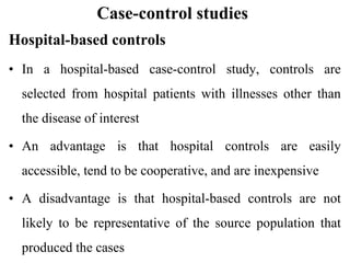 Case-control studies
Hospital-based controls
• In a hospital-based case-control study, controls are
selected from hospital patients with illnesses other than
the disease of interest
• An advantage is that hospital controls are easily
accessible, tend to be cooperative, and are inexpensive
• A disadvantage is that hospital-based controls are not
likely to be representative of the source population that
produced the cases
 
