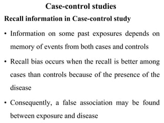 Case-control studies
Recall information in Case-control study
• Information on some past exposures depends on
memory of events from both cases and controls
• Recall bias occurs when the recall is better among
cases than controls because of the presence of the
disease
• Consequently, a false association may be found
between exposure and disease
 