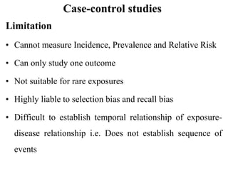 Case-control studies
Limitation
• Cannot measure Incidence, Prevalence and Relative Risk
• Can only study one outcome
• Not suitable for rare exposures
• Highly liable to selection bias and recall bias
• Difficult to establish temporal relationship of exposure-
disease relationship i.e. Does not establish sequence of
events
 
