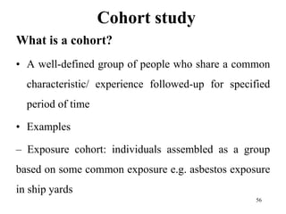 Cohort study
What is a cohort?
• A well-defined group of people who share a common
characteristic/ experience followed-up for specified
period of time
• Examples
– Exposure cohort: individuals assembled as a group
based on some common exposure e.g. asbestos exposure
in ship yards
56
 