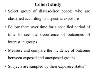 Cohort study
• Select group of disease-free people who are
classified according to a specific exposure
• Follow them over time for a specified period of
time to see the occurrence of outcomes of
interest in groups
• Measure and compare the incidence of outcome
between exposed and unexposed groups
• Subjects are sampled by their exposure status57
 