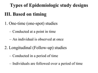 Types of Epidemiologic study designs
III. Based on timing
1. One-time (one-spot) studies
– Conducted at a point in time
– An individual is observed at once
2. Longitudinal (Follow-up) studies
– Conducted in a period of time
– Individuals are followed over a period of time
 