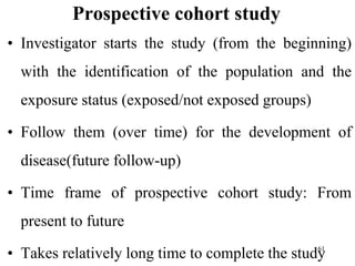 Prospective cohort study
• Investigator starts the study (from the beginning)
with the identification of the population and the
exposure status (exposed/not exposed groups)
• Follow them (over time) for the development of
disease(future follow-up)
• Time frame of prospective cohort study: From
present to future
• Takes relatively long time to complete the study
61
 